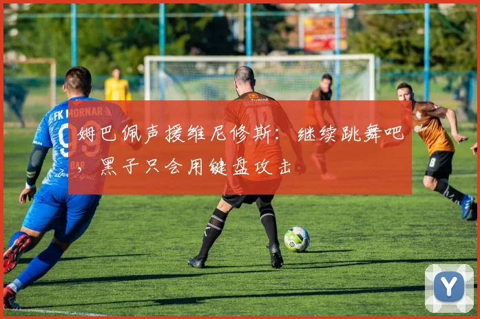 姆巴佩声援维尼修斯：继续跳舞吧，黑子只会用键盘攻击